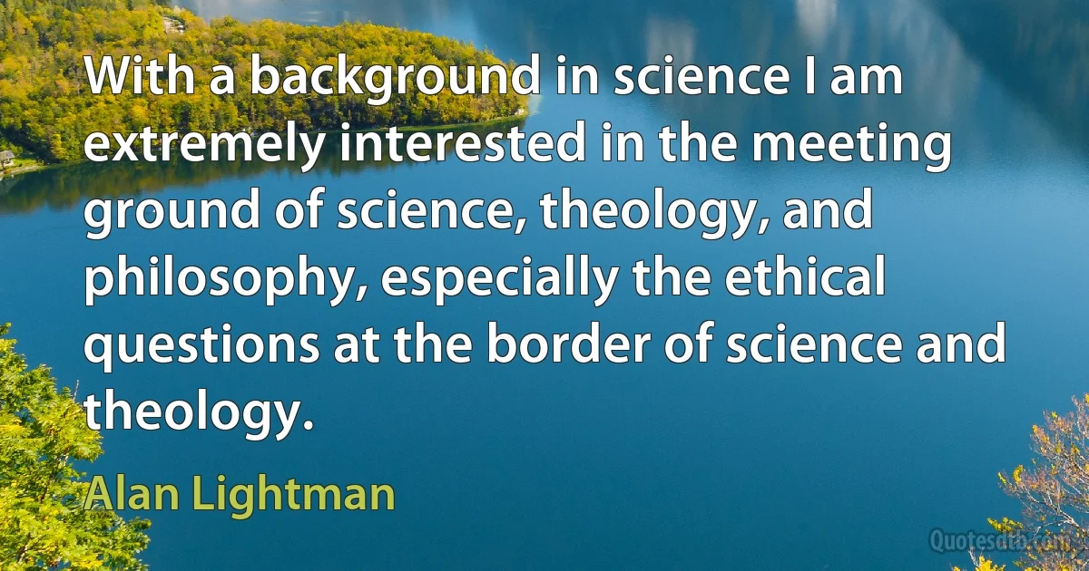 With a background in science I am extremely interested in the meeting ground of science, theology, and philosophy, especially the ethical questions at the border of science and theology. (Alan Lightman)