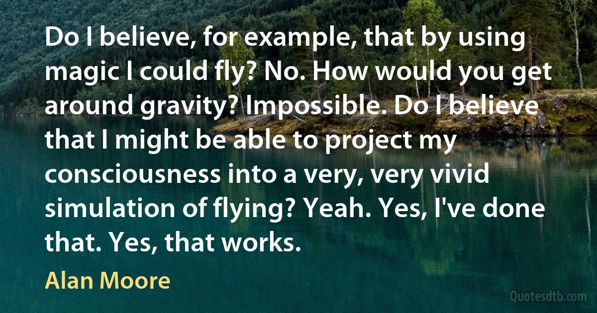 Do I believe, for example, that by using magic I could fly? No. How would you get around gravity? Impossible. Do I believe that I might be able to project my consciousness into a very, very vivid simulation of flying? Yeah. Yes, I've done that. Yes, that works. (Alan Moore)