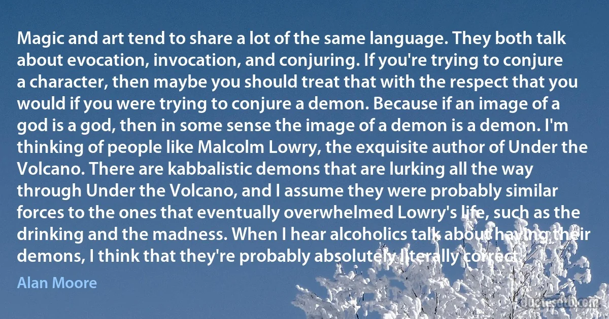 Magic and art tend to share a lot of the same language. They both talk about evocation, invocation, and conjuring. If you're trying to conjure a character, then maybe you should treat that with the respect that you would if you were trying to conjure a demon. Because if an image of a god is a god, then in some sense the image of a demon is a demon. I'm thinking of people like Malcolm Lowry, the exquisite author of Under the Volcano. There are kabbalistic demons that are lurking all the way through Under the Volcano, and I assume they were probably similar forces to the ones that eventually overwhelmed Lowry's life, such as the drinking and the madness. When I hear alcoholics talk about having their demons, I think that they're probably absolutely literally correct. (Alan Moore)
