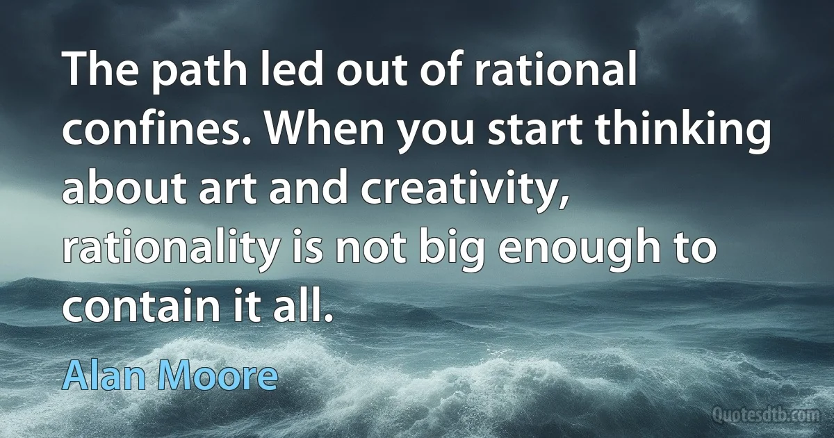 The path led out of rational confines. When you start thinking about art and creativity, rationality is not big enough to contain it all. (Alan Moore)