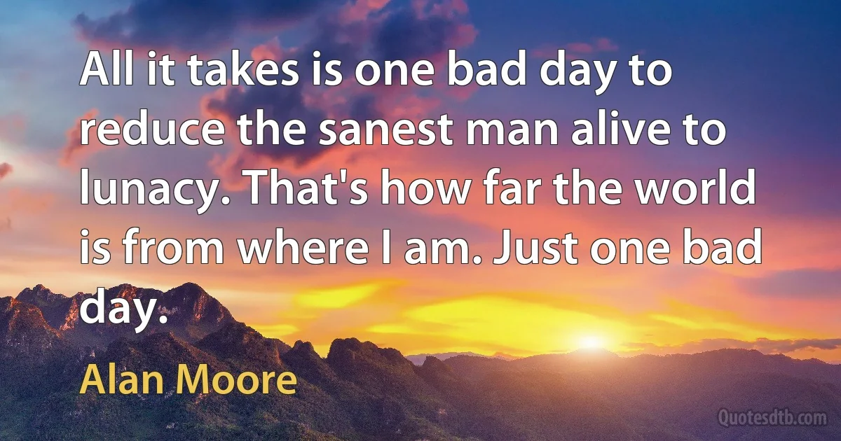 All it takes is one bad day to reduce the sanest man alive to lunacy. That's how far the world is from where I am. Just one bad day. (Alan Moore)