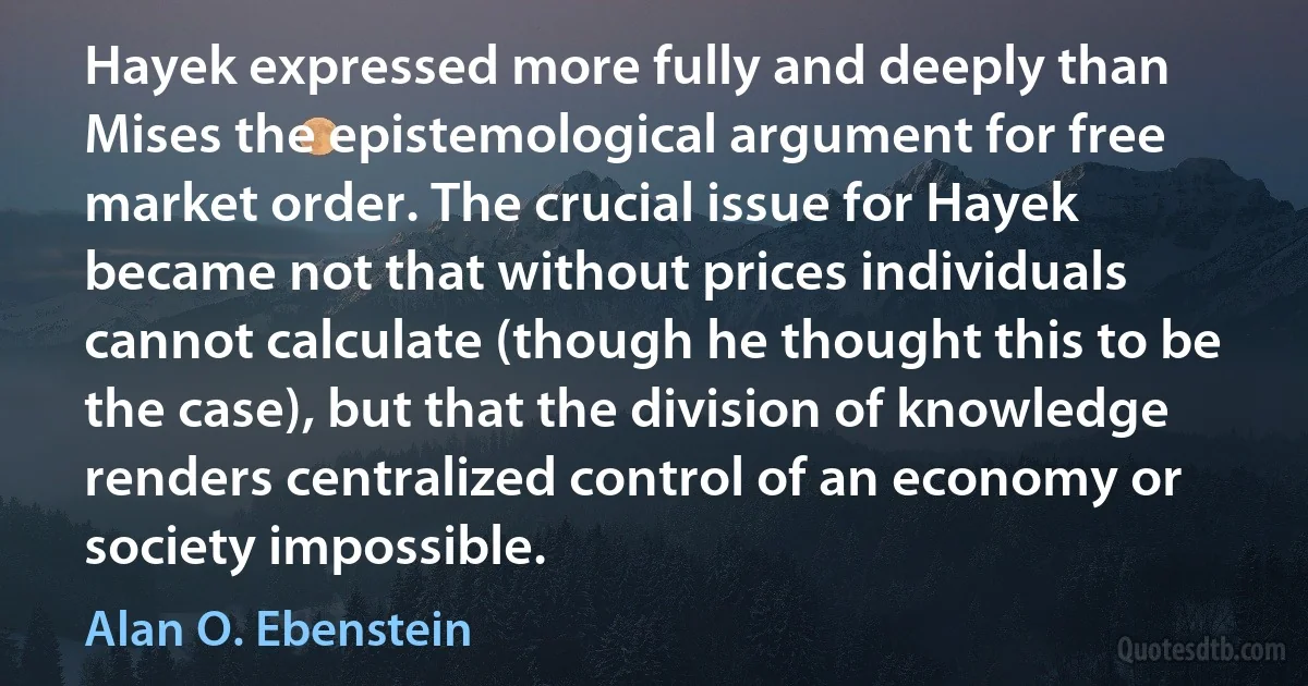 Hayek expressed more fully and deeply than Mises the epistemological argument for free market order. The crucial issue for Hayek became not that without prices individuals cannot calculate (though he thought this to be the case), but that the division of knowledge renders centralized control of an economy or society impossible. (Alan O. Ebenstein)