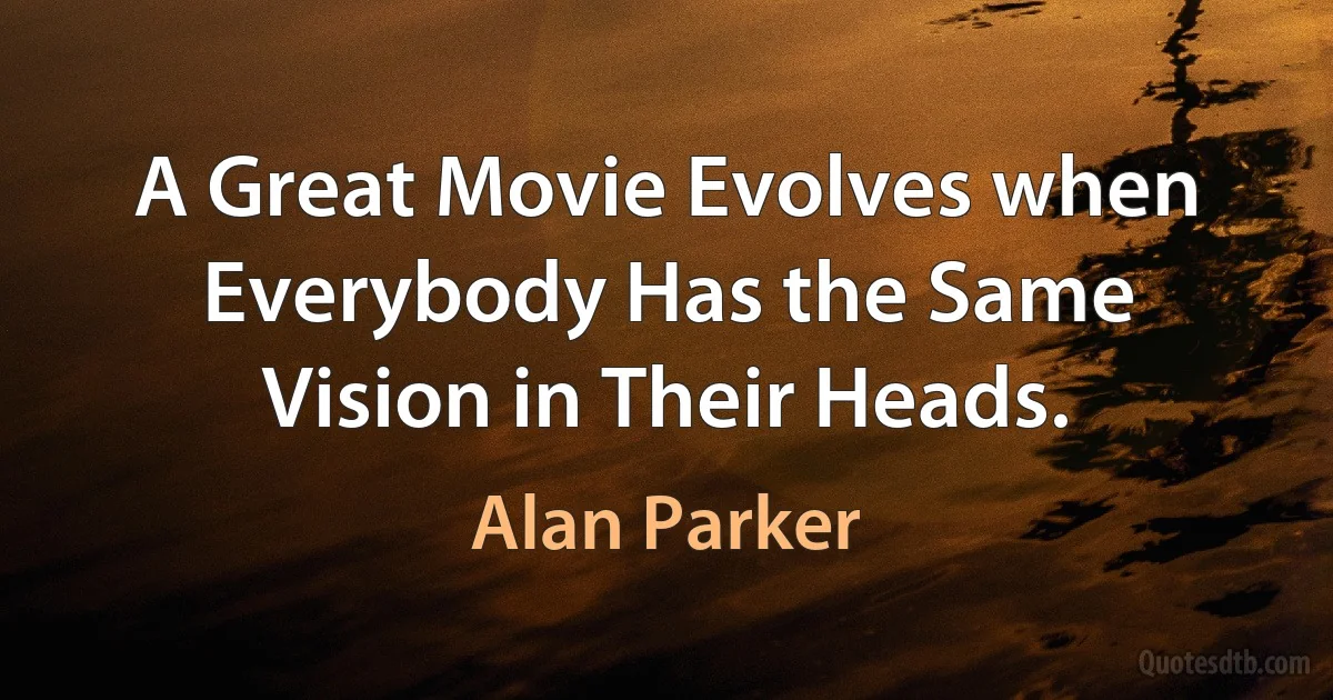 A Great Movie Evolves when Everybody Has the Same Vision in Their Heads. (Alan Parker)