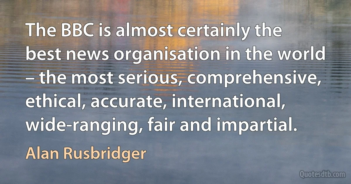 The BBC is almost certainly the best news organisation in the world – the most serious, comprehensive, ethical, accurate, international, wide-ranging, fair and impartial. (Alan Rusbridger)