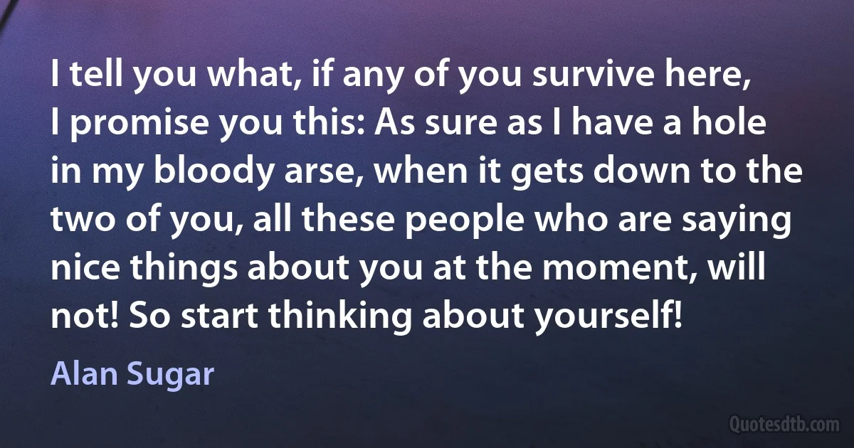 I tell you what, if any of you survive here, I promise you this: As sure as I have a hole in my bloody arse, when it gets down to the two of you, all these people who are saying nice things about you at the moment, will not! So start thinking about yourself! (Alan Sugar)