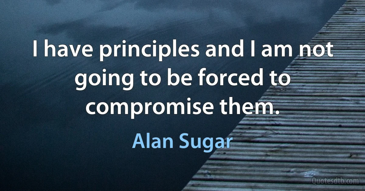 I have principles and I am not going to be forced to compromise them. (Alan Sugar)