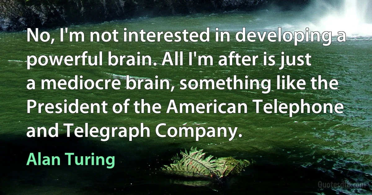 No, I'm not interested in developing a powerful brain. All I'm after is just a mediocre brain, something like the President of the American Telephone and Telegraph Company. (Alan Turing)