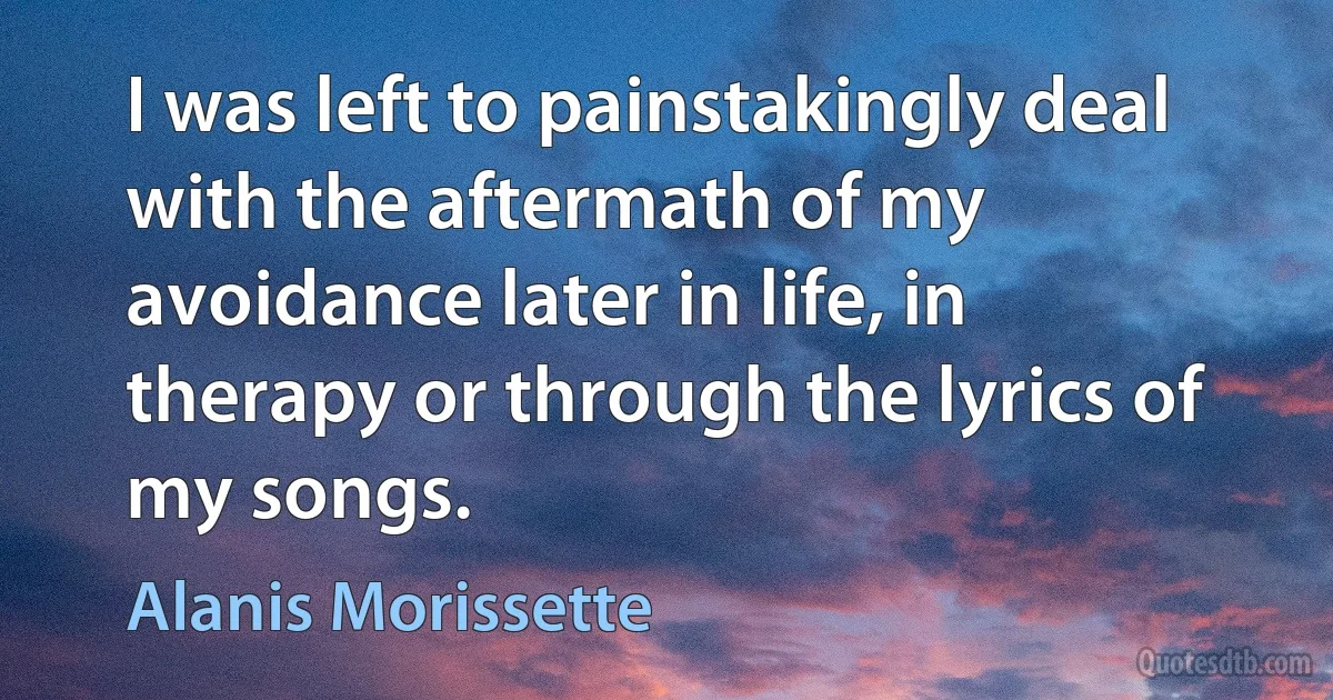 I was left to painstakingly deal with the aftermath of my avoidance later in life, in therapy or through the lyrics of my songs. (Alanis Morissette)