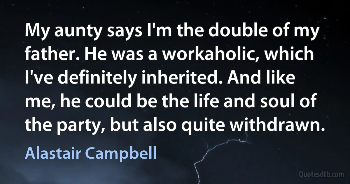 My aunty says I'm the double of my father. He was a workaholic, which I've definitely inherited. And like me, he could be the life and soul of the party, but also quite withdrawn. (Alastair Campbell)