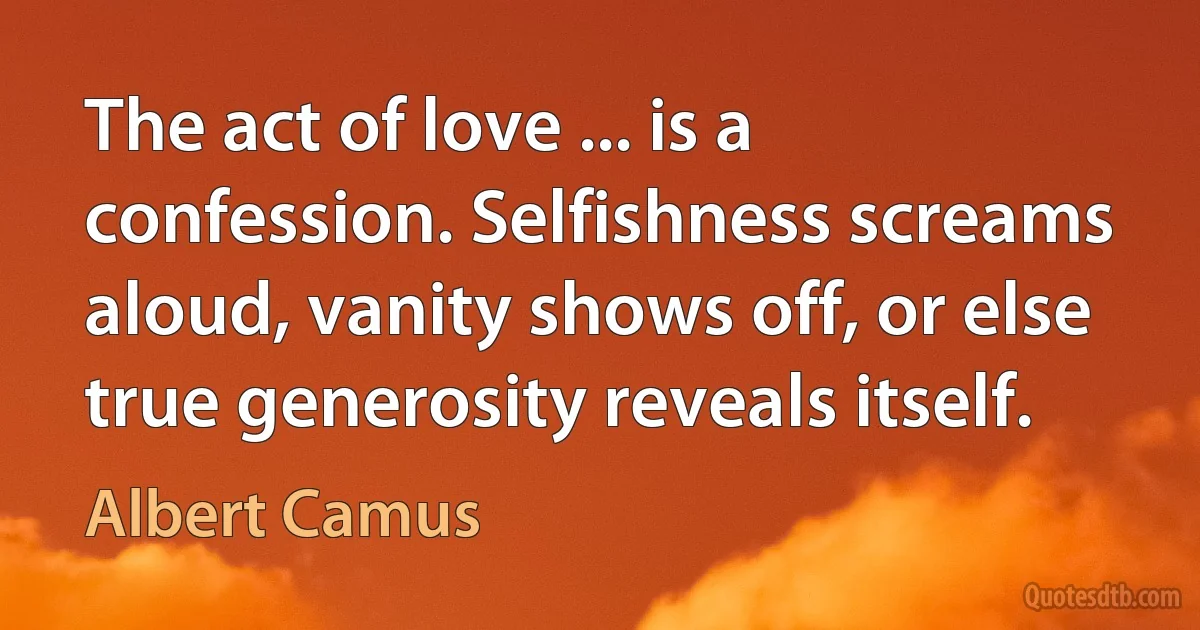 The act of love ... is a confession. Selfishness screams aloud, vanity shows off, or else true generosity reveals itself. (Albert Camus)