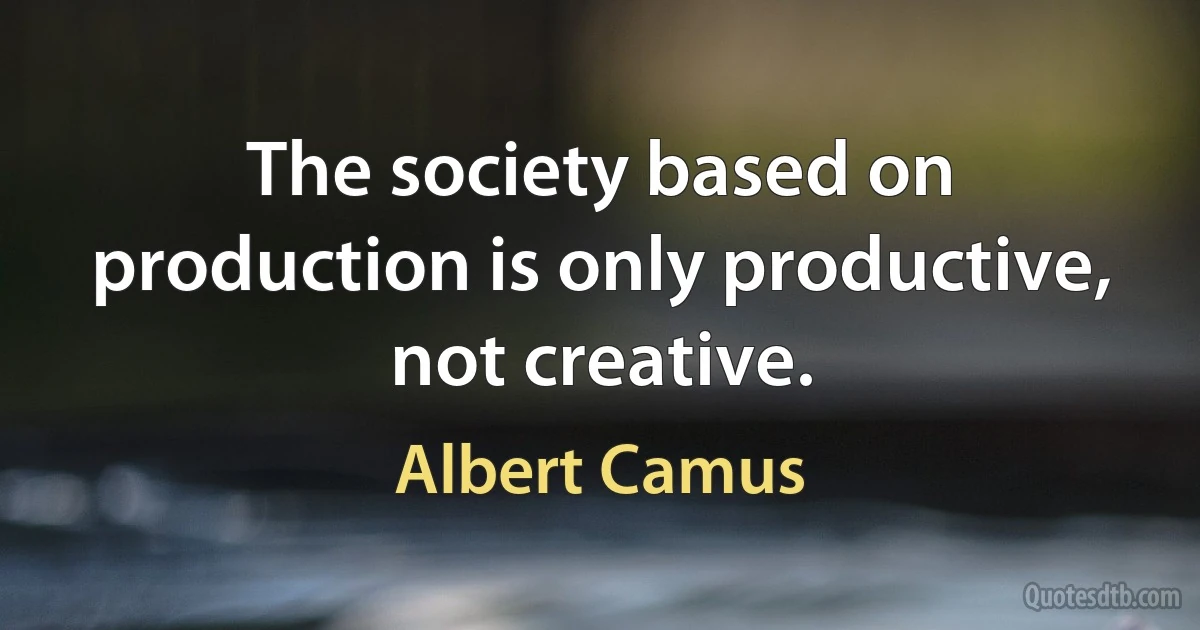 The society based on production is only productive, not creative. (Albert Camus)