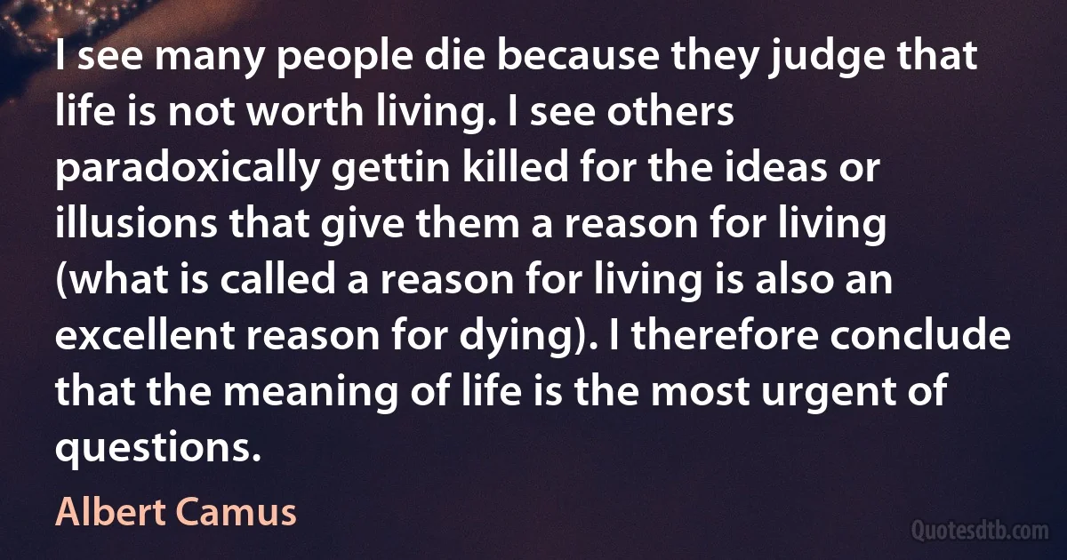 I see many people die because they judge that life is not worth living. I see others paradoxically gettin killed for the ideas or illusions that give them a reason for living (what is called a reason for living is also an excellent reason for dying). I therefore conclude that the meaning of life is the most urgent of questions. (Albert Camus)