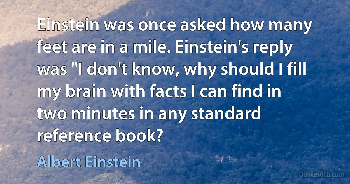 Einstein was once asked how many feet are in a mile. Einstein's reply was "I don't know, why should I fill my brain with facts I can find in two minutes in any standard reference book? (Albert Einstein)