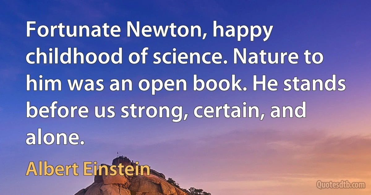 Fortunate Newton, happy childhood of science. Nature to him was an open book. He stands before us strong, certain, and alone. (Albert Einstein)