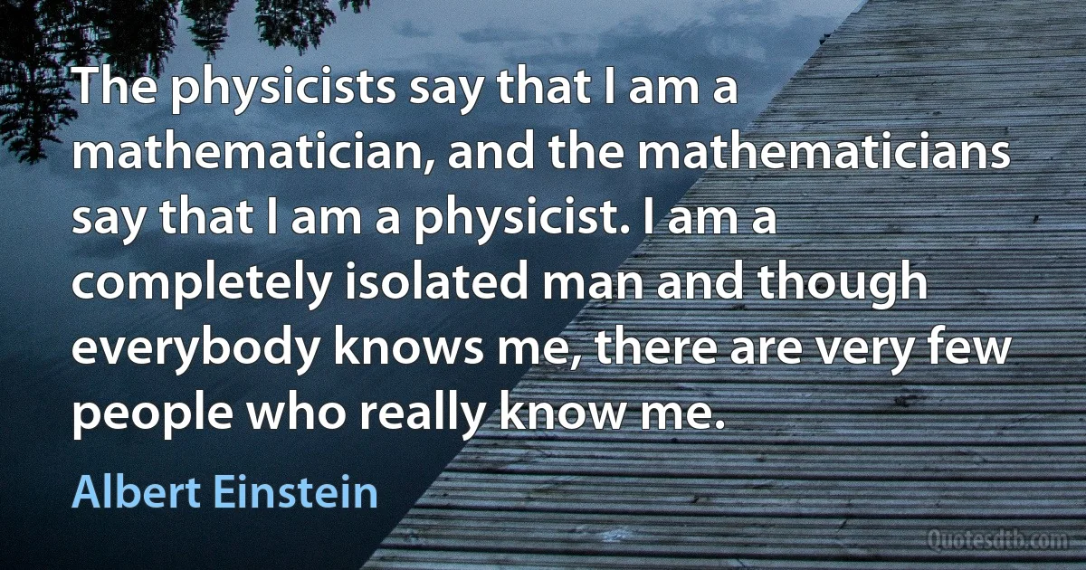 The physicists say that I am a mathematician, and the mathematicians say that I am a physicist. I am a completely isolated man and though everybody knows me, there are very few people who really know me. (Albert Einstein)