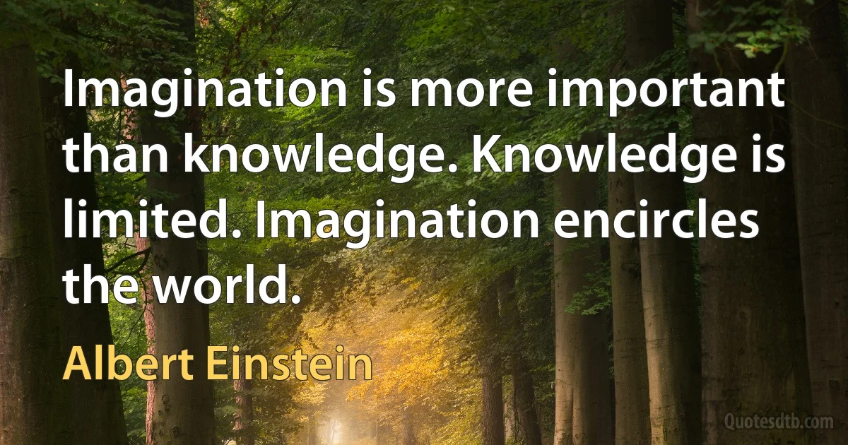 Imagination is more important than knowledge. Knowledge is limited. Imagination encircles the world. (Albert Einstein)