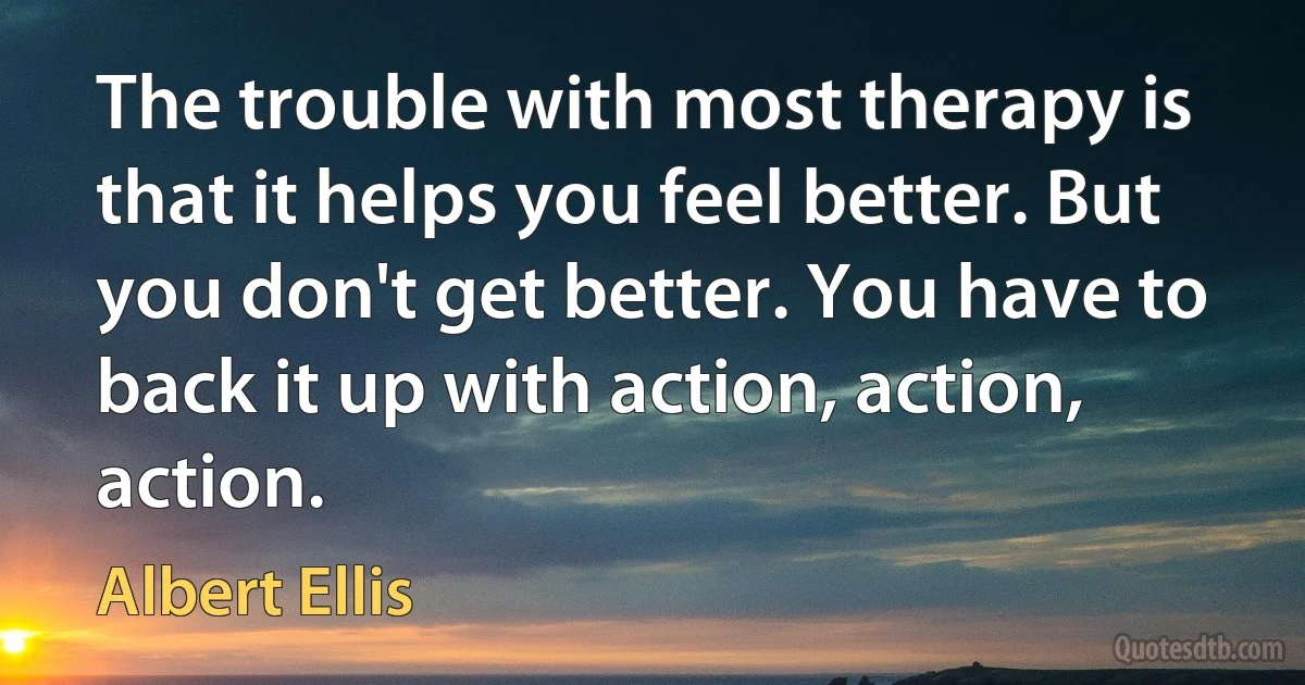 The trouble with most therapy is that it helps you feel better. But you don't get better. You have to back it up with action, action, action. (Albert Ellis)