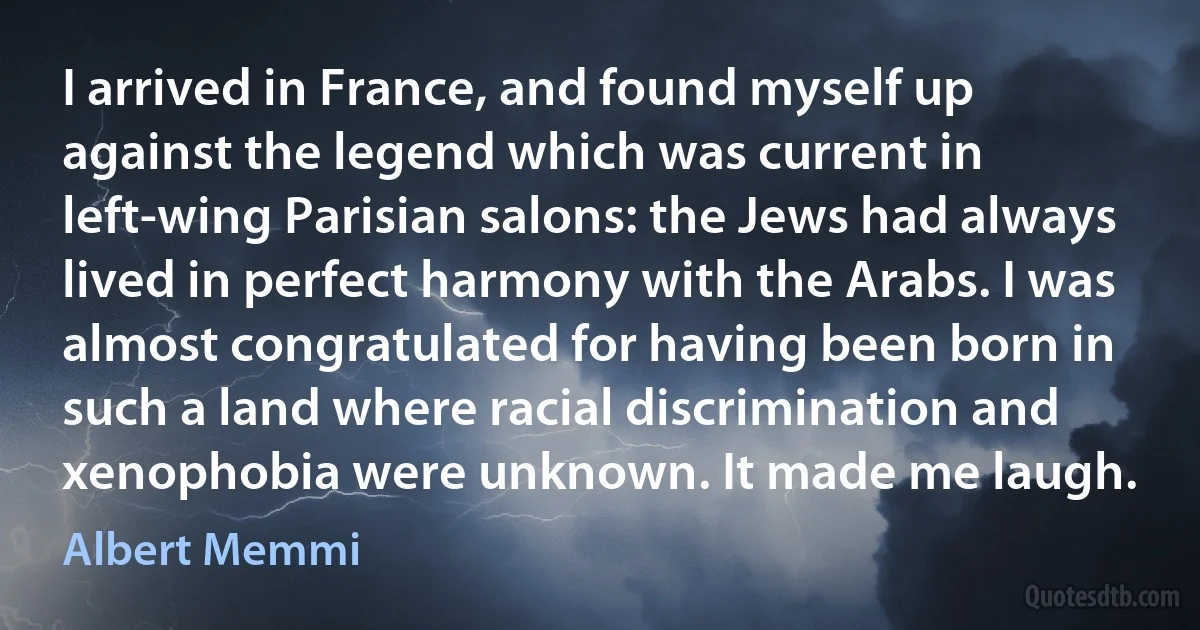 I arrived in France, and found myself up against the legend which was current in left-wing Parisian salons: the Jews had always lived in perfect harmony with the Arabs. I was almost congratulated for having been born in such a land where racial discrimination and xenophobia were unknown. It made me laugh. (Albert Memmi)