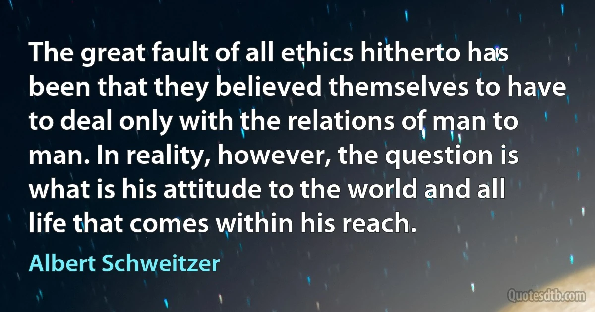 The great fault of all ethics hitherto has been that they believed themselves to have to deal only with the relations of man to man. In reality, however, the question is what is his attitude to the world and all life that comes within his reach. (Albert Schweitzer)