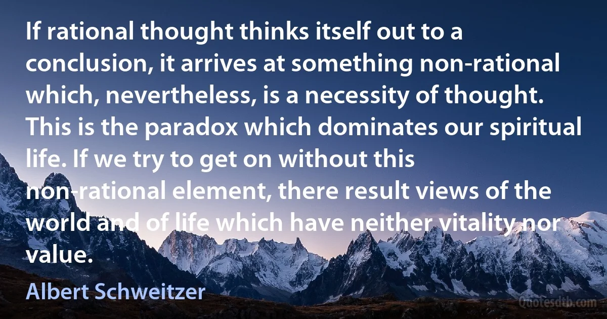 If rational thought thinks itself out to a conclusion, it arrives at something non-rational which, nevertheless, is a necessity of thought. This is the paradox which dominates our spiritual life. If we try to get on without this non-rational element, there result views of the world and of life which have neither vitality nor value. (Albert Schweitzer)