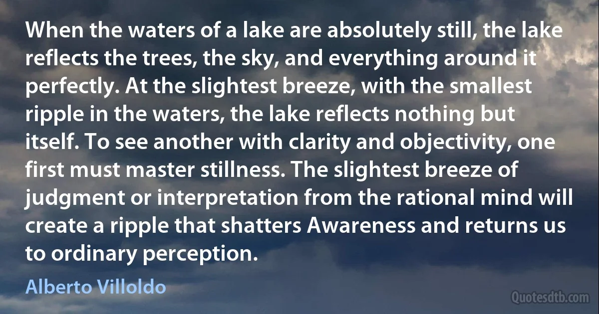 When the waters of a lake are absolutely still, the lake reflects the trees, the sky, and everything around it perfectly. At the slightest breeze, with the smallest ripple in the waters, the lake reflects nothing but itself. To see another with clarity and objectivity, one first must master stillness. The slightest breeze of judgment or interpretation from the rational mind will create a ripple that shatters Awareness and returns us to ordinary perception. (Alberto Villoldo)