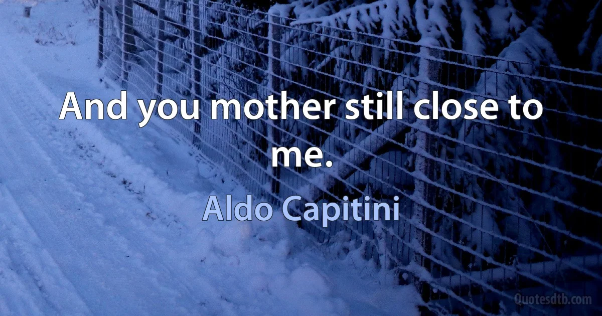 And you mother still close to me. (Aldo Capitini)