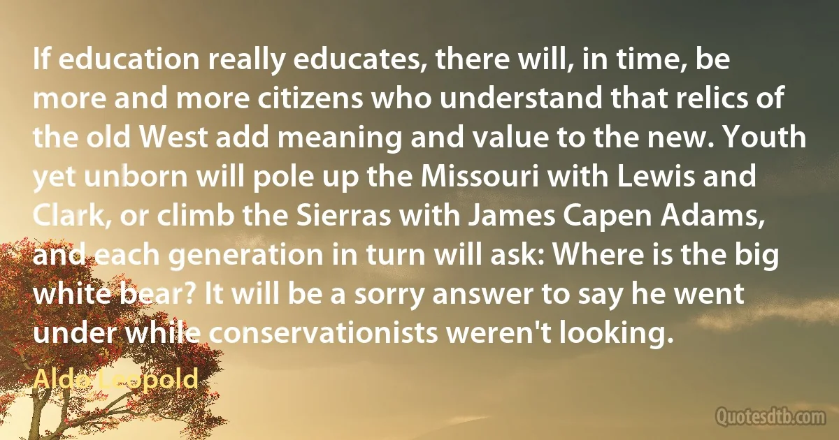 If education really educates, there will, in time, be more and more citizens who understand that relics of the old West add meaning and value to the new. Youth yet unborn will pole up the Missouri with Lewis and Clark, or climb the Sierras with James Capen Adams, and each generation in turn will ask: Where is the big white bear? It will be a sorry answer to say he went under while conservationists weren't looking. (Aldo Leopold)