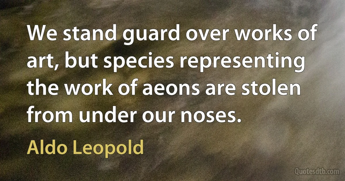 We stand guard over works of art, but species representing the work of aeons are stolen from under our noses. (Aldo Leopold)