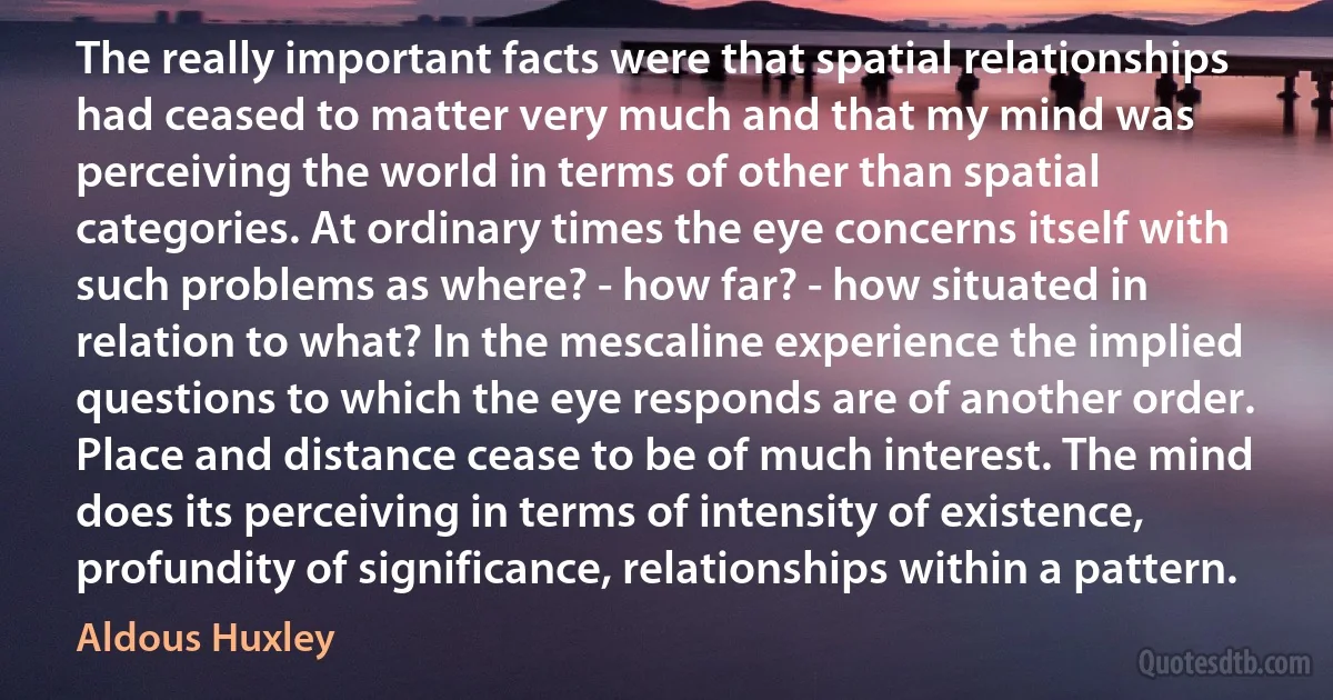 The really important facts were that spatial relationships had ceased to matter very much and that my mind was perceiving the world in terms of other than spatial categories. At ordinary times the eye concerns itself with such problems as where? - how far? - how situated in relation to what? In the mescaline experience the implied questions to which the eye responds are of another order. Place and distance cease to be of much interest. The mind does its perceiving in terms of intensity of existence, profundity of significance, relationships within a pattern. (Aldous Huxley)