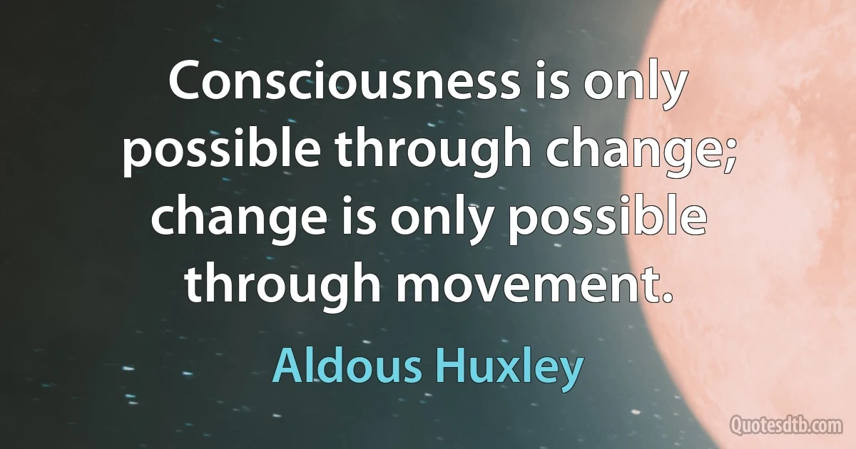 Consciousness is only possible through change; change is only possible through movement. (Aldous Huxley)