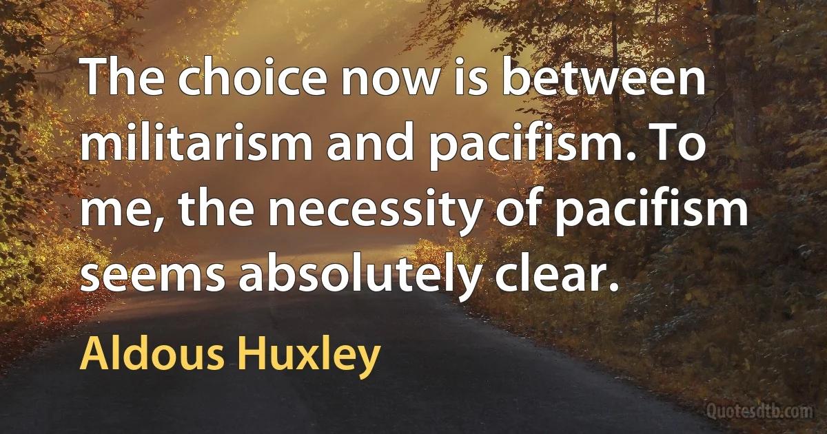 The choice now is between militarism and pacifism. To me, the necessity of pacifism seems absolutely clear. (Aldous Huxley)