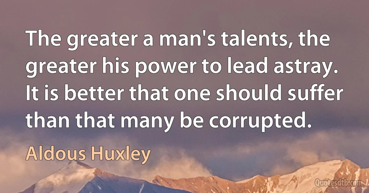 The greater a man's talents, the greater his power to lead astray. It is better that one should suffer than that many be corrupted. (Aldous Huxley)