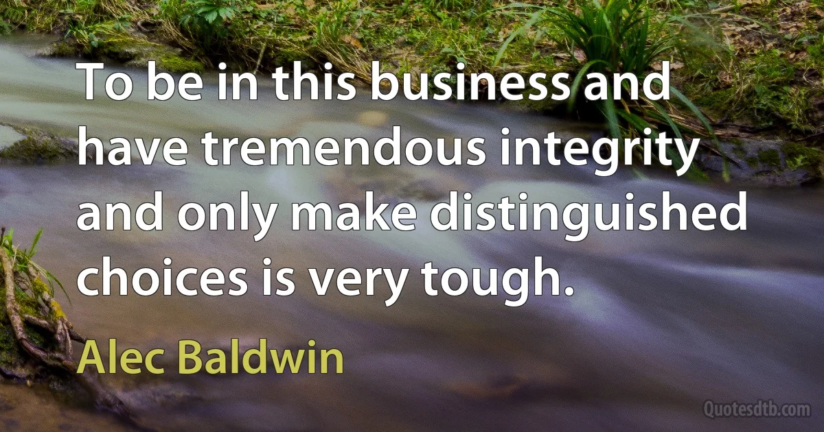 To be in this business and have tremendous integrity and only make distinguished choices is very tough. (Alec Baldwin)