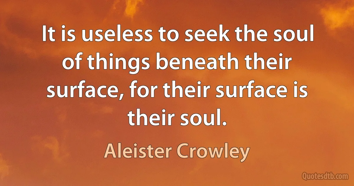 It is useless to seek the soul of things beneath their surface, for their surface is their soul. (Aleister Crowley)