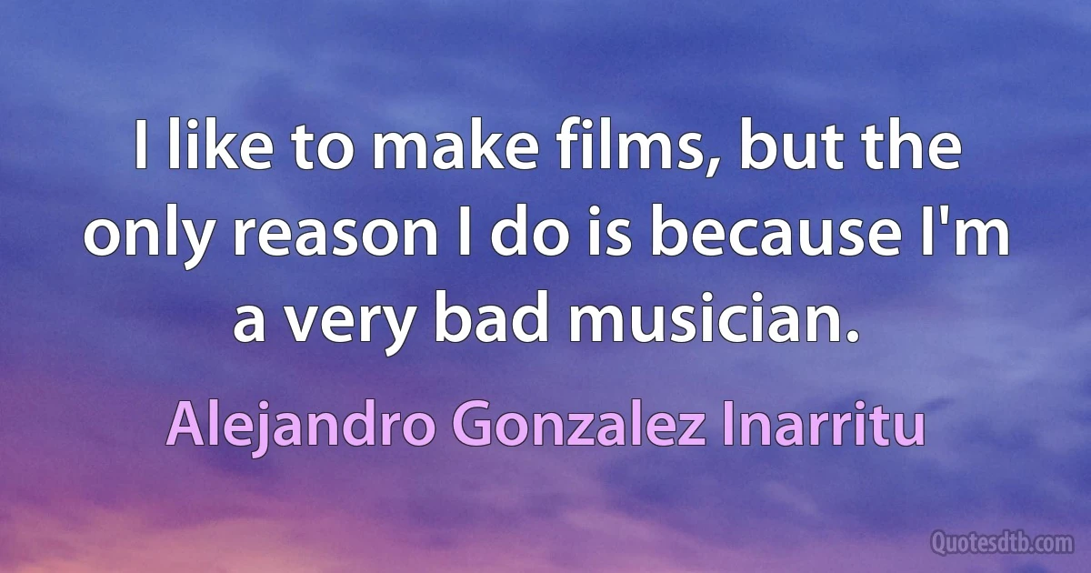 I like to make films, but the only reason I do is because I'm a very bad musician. (Alejandro Gonzalez Inarritu)