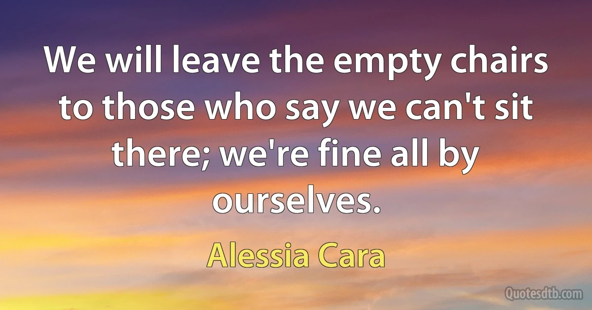 We will leave the empty chairs to those who say we can't sit there; we're fine all by ourselves. (Alessia Cara)