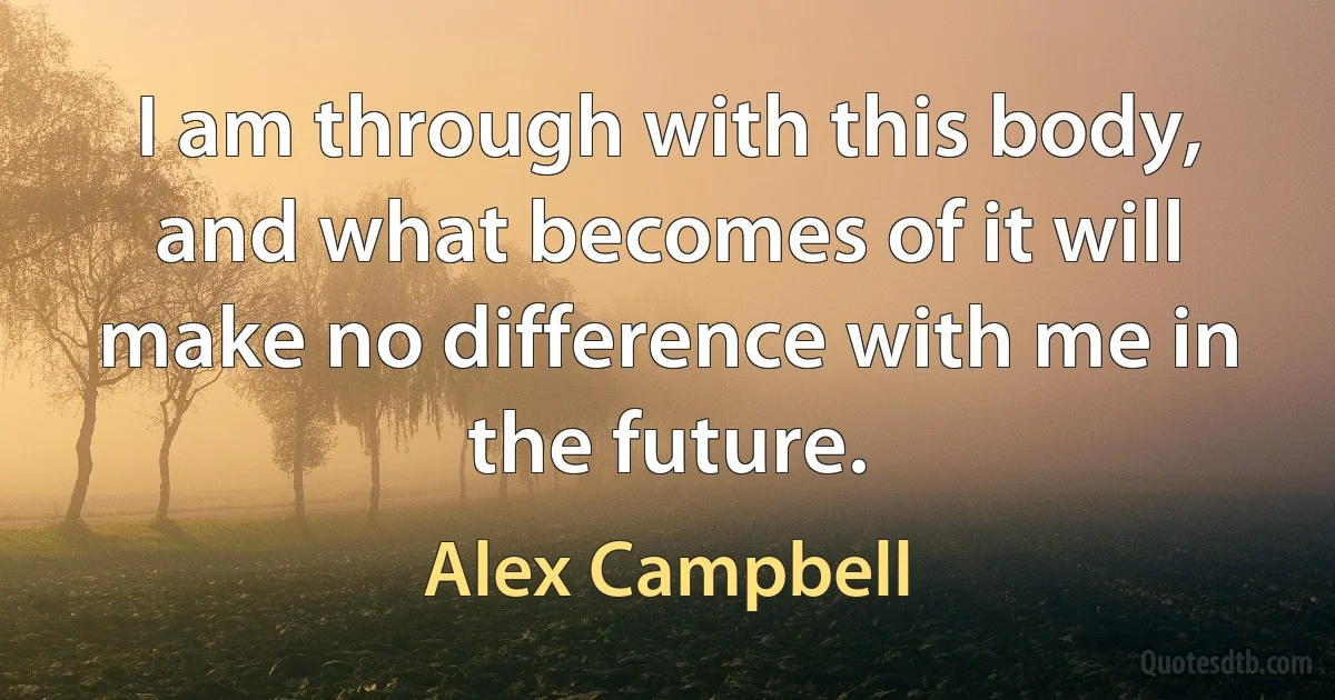 I am through with this body, and what becomes of it will make no difference with me in the future. (Alex Campbell)