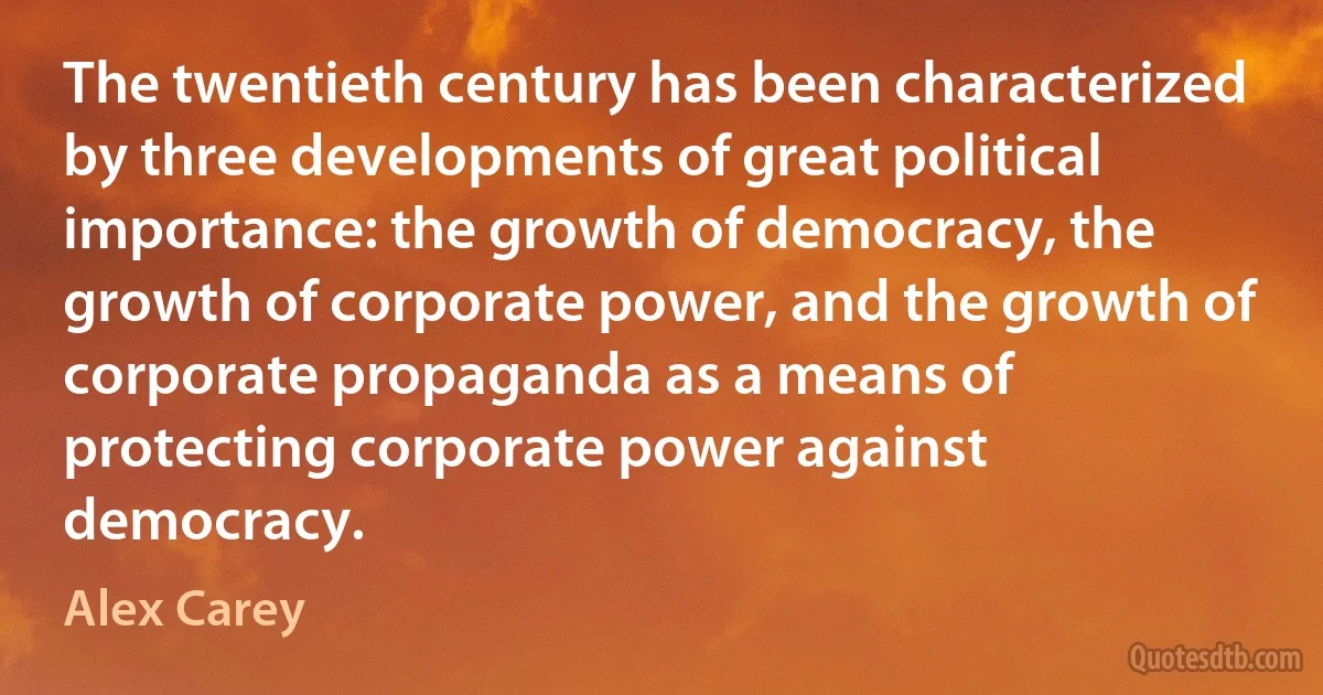 The twentieth century has been characterized by three developments of great political importance: the growth of democracy, the growth of corporate power, and the growth of corporate propaganda as a means of protecting corporate power against democracy. (Alex Carey)