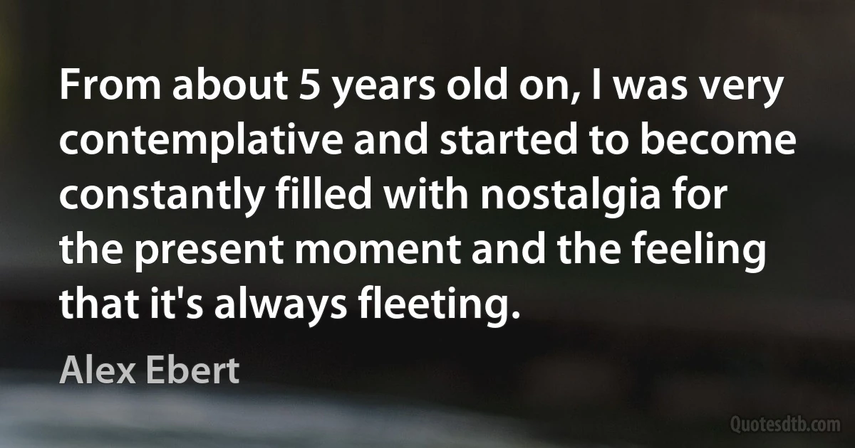 From about 5 years old on, I was very contemplative and started to become constantly filled with nostalgia for the present moment and the feeling that it's always fleeting. (Alex Ebert)