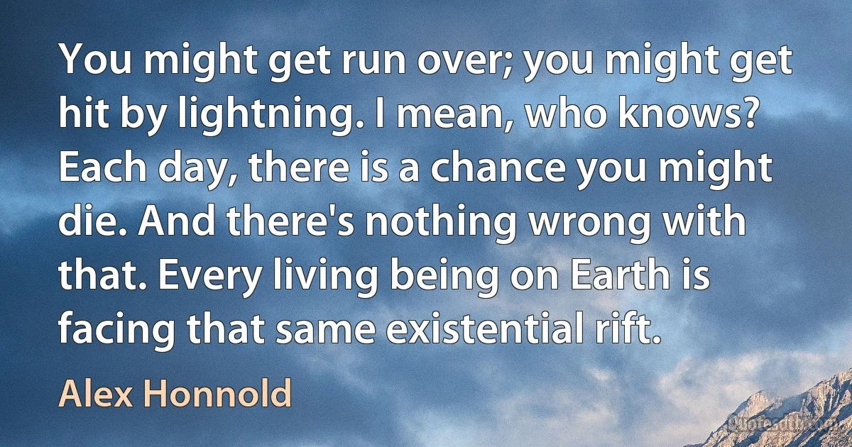 You might get run over; you might get hit by lightning. I mean, who knows? Each day, there is a chance you might die. And there's nothing wrong with that. Every living being on Earth is facing that same existential rift. (Alex Honnold)