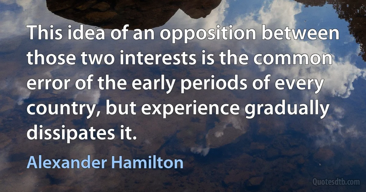 This idea of an opposition between those two interests is the common error of the early periods of every country, but experience gradually dissipates it. (Alexander Hamilton)