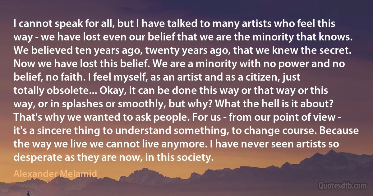 I cannot speak for all, but I have talked to many artists who feel this way - we have lost even our belief that we are the minority that knows. We believed ten years ago, twenty years ago, that we knew the secret. Now we have lost this belief. We are a minority with no power and no belief, no faith. I feel myself, as an artist and as a citizen, just totally obsolete... Okay, it can be done this way or that way or this way, or in splashes or smoothly, but why? What the hell is it about? That's why we wanted to ask people. For us - from our point of view - it's a sincere thing to understand something, to change course. Because the way we live we cannot live anymore. I have never seen artists so desperate as they are now, in this society. (Alexander Melamid)