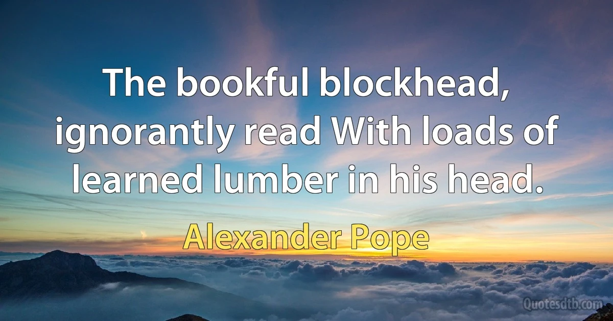 The bookful blockhead, ignorantly read With loads of learned lumber in his head. (Alexander Pope)