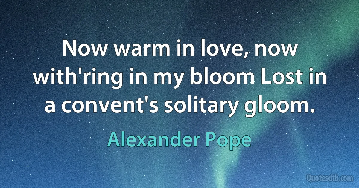 Now warm in love, now with'ring in my bloom Lost in a convent's solitary gloom. (Alexander Pope)