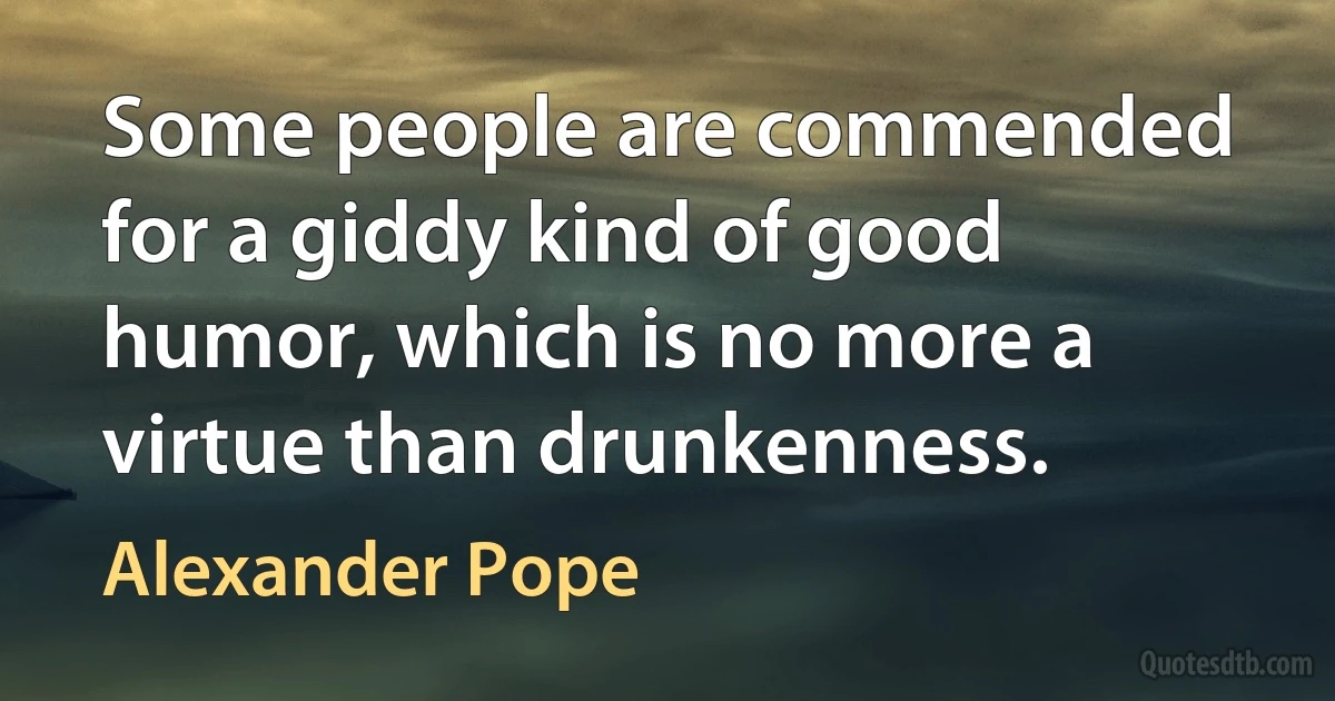 Some people are commended for a giddy kind of good humor, which is no more a virtue than drunkenness. (Alexander Pope)