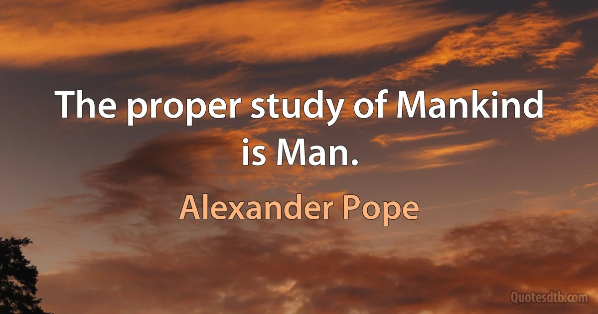 The proper study of Mankind is Man. (Alexander Pope)