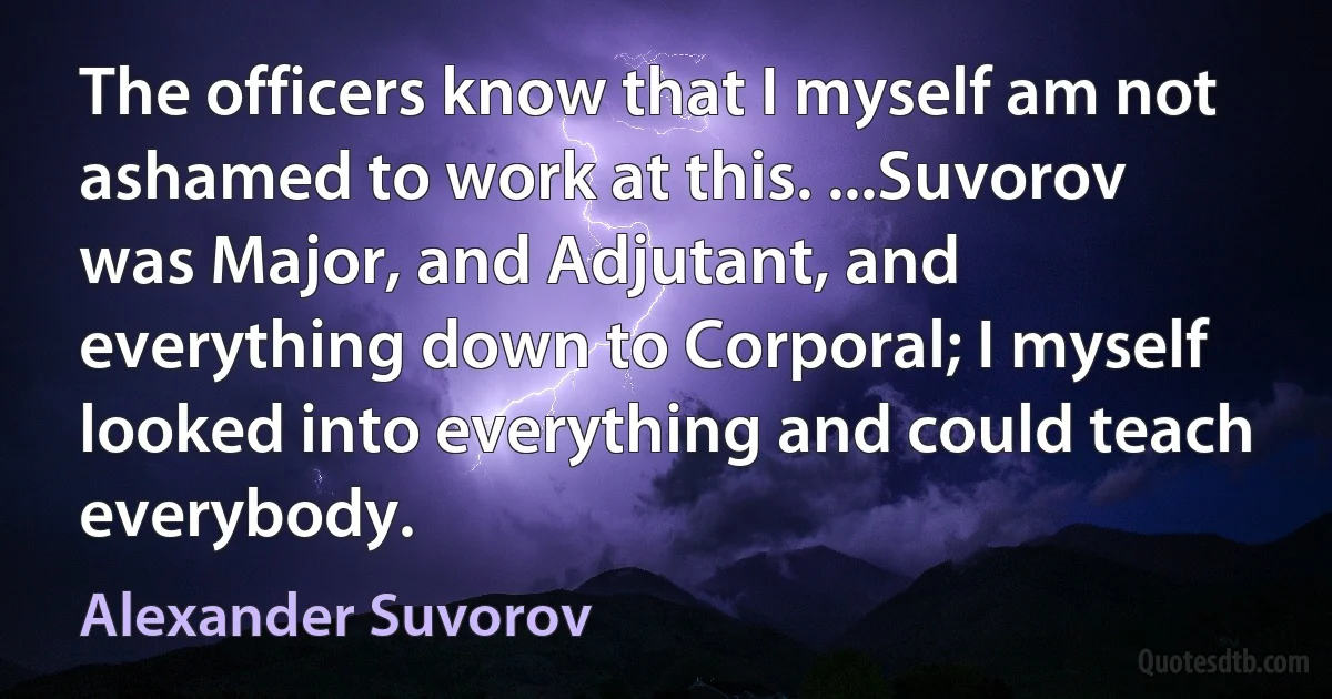 The officers know that I myself am not ashamed to work at this. ...Suvorov was Major, and Adjutant, and everything down to Corporal; I myself looked into everything and could teach everybody. (Alexander Suvorov)