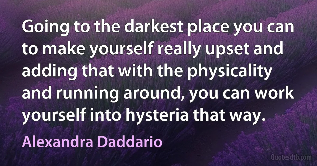 Going to the darkest place you can to make yourself really upset and adding that with the physicality and running around, you can work yourself into hysteria that way. (Alexandra Daddario)