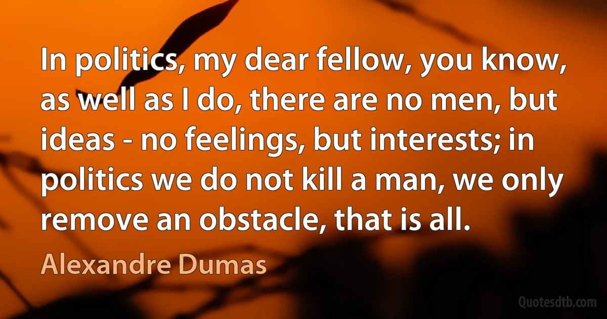 In politics, my dear fellow, you know, as well as I do, there are no men, but ideas - no feelings, but interests; in politics we do not kill a man, we only remove an obstacle, that is all. (Alexandre Dumas)