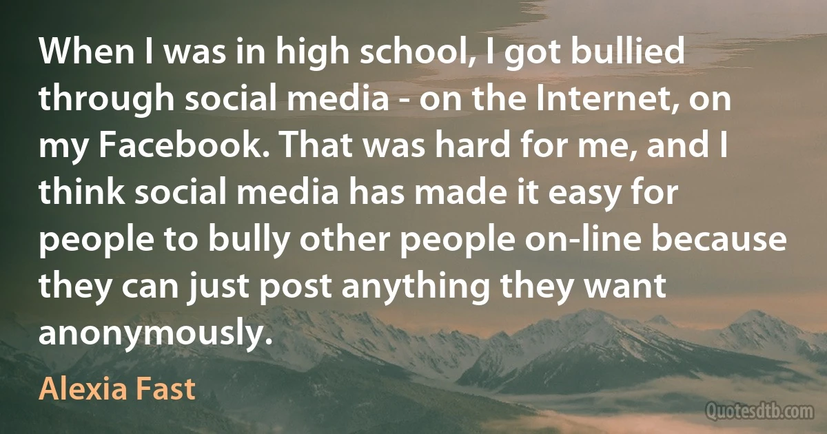 When I was in high school, I got bullied through social media - on the Internet, on my Facebook. That was hard for me, and I think social media has made it easy for people to bully other people on-line because they can just post anything they want anonymously. (Alexia Fast)